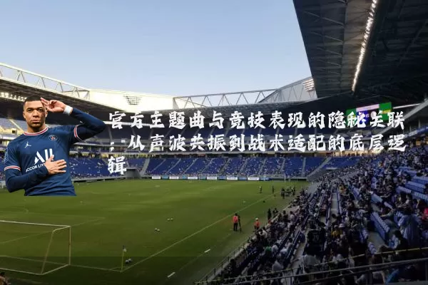 官方主题曲与竞技表现的隐秘关联:从声波共振到战术适配的底层逻辑